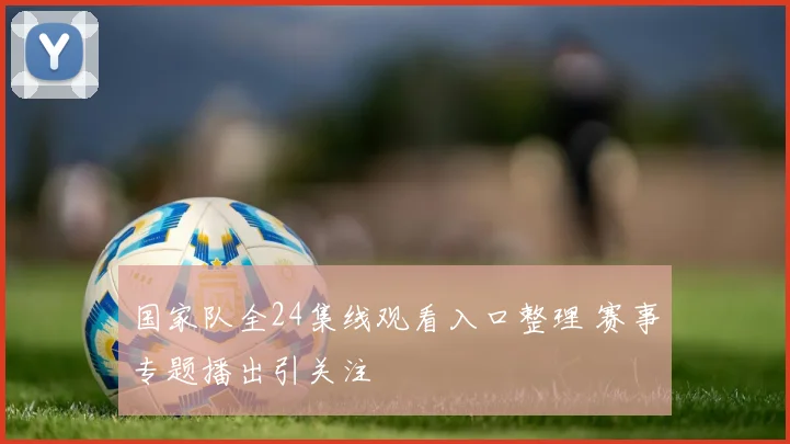 国家队全24集线观看入口整理 赛事专题播出引关注