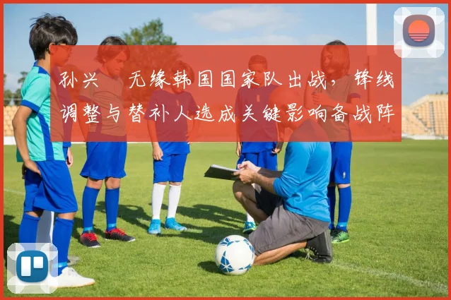 孙兴慜无缘韩国国家队出战，锋线调整与替补人选成关键影响备战阵容