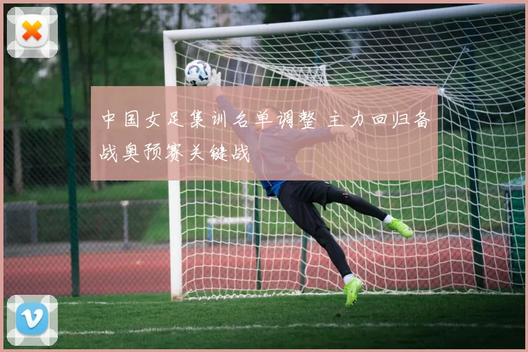 中国女足集训名单调整 主力回归备战奥预赛关键战