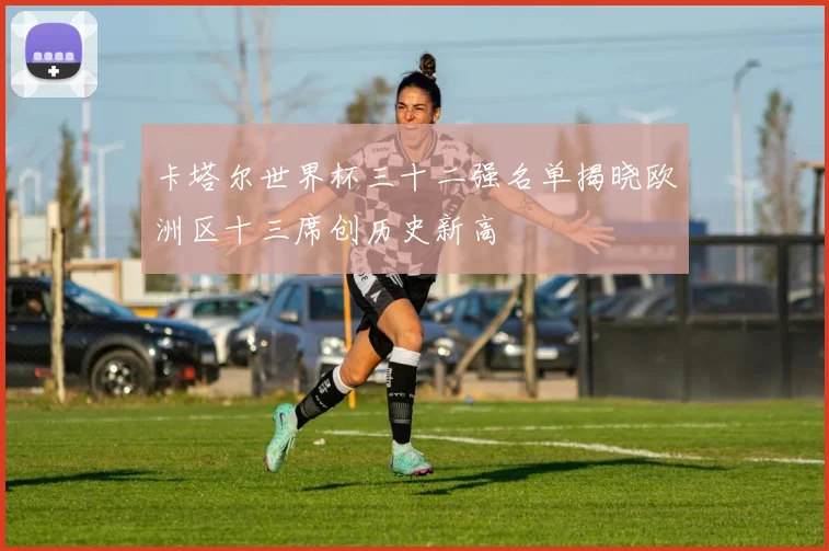 卡塔尔世界杯三十二强名单揭晓欧洲区十三席创历史新高