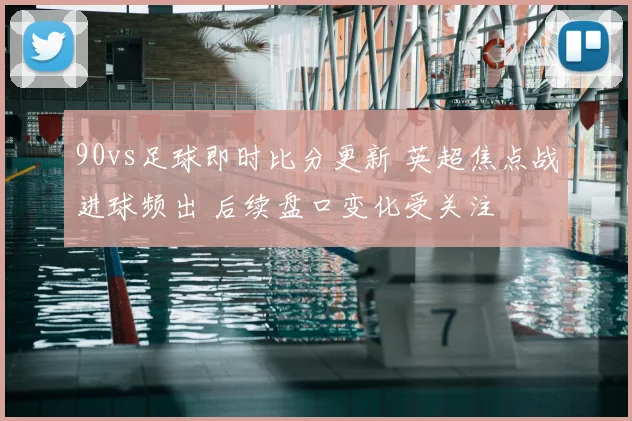 90vs足球即时比分更新 英超焦点战进球频出 后续盘口变化受关注