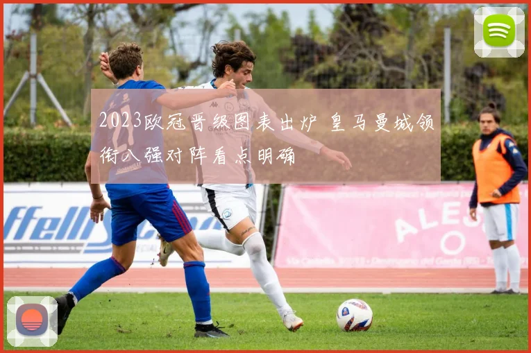 2023欧冠晋级图表出炉 皇马曼城领衔八强对阵看点明确