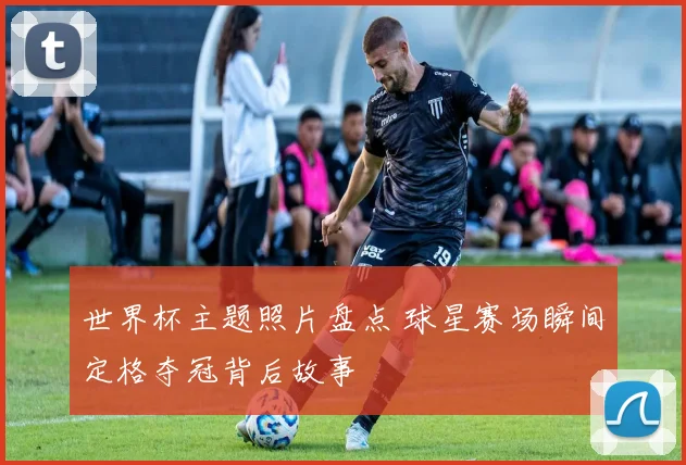 世界杯主题照片盘点 球星赛场瞬间定格夺冠背后故事