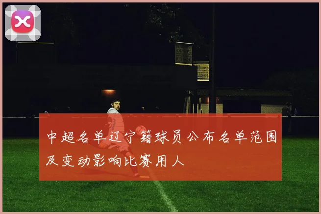 中超名单辽宁籍球员公布名单范围及变动影响比赛用人