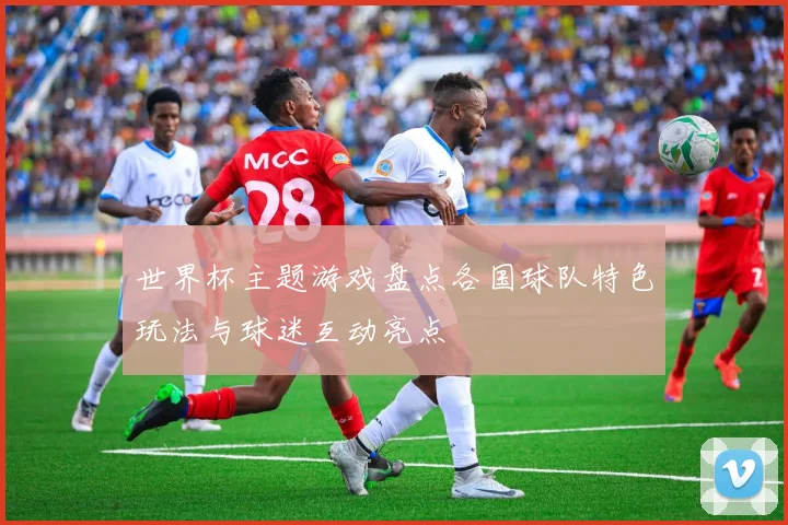 世界杯主题游戏盘点各国球队特色玩法与球迷互动亮点