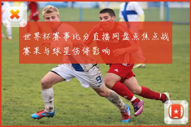 世界杯赛事比分直播网盘点焦点战赛果与球星伤停影响
