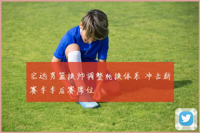 宏远男篮换帅调整轮换体系 冲击新赛季季后赛席位