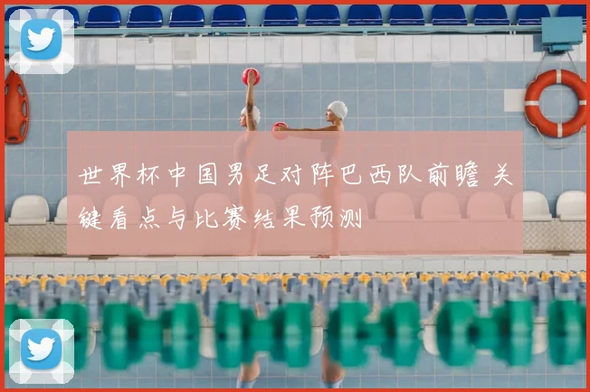 世界杯中国男足对阵巴西队前瞻 关键看点与比赛结果预测