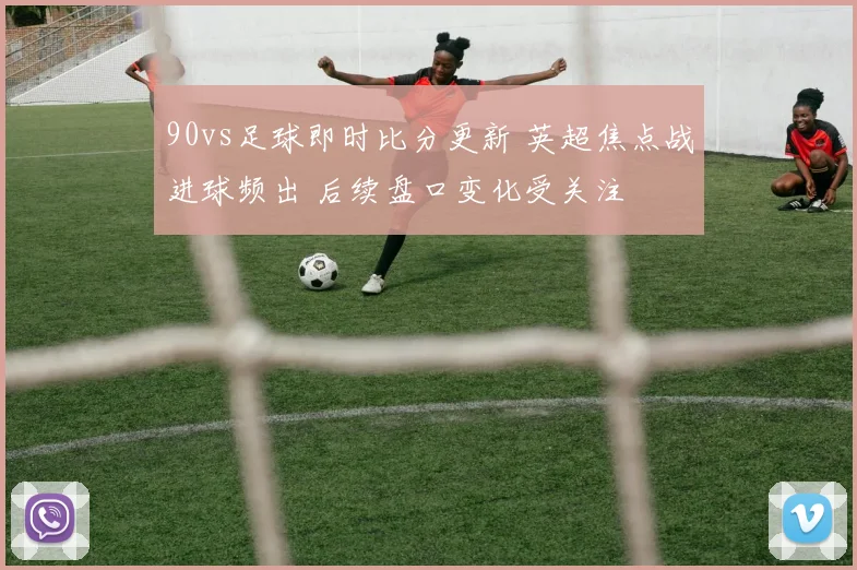 90vs足球即时比分更新 英超焦点战进球频出 后续盘口变化受关注