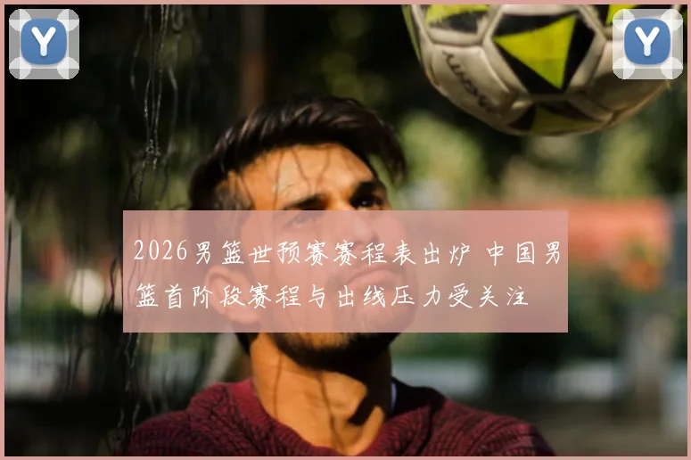 2026男篮世预赛赛程表出炉 中国男篮首阶段赛程与出线压力受关注