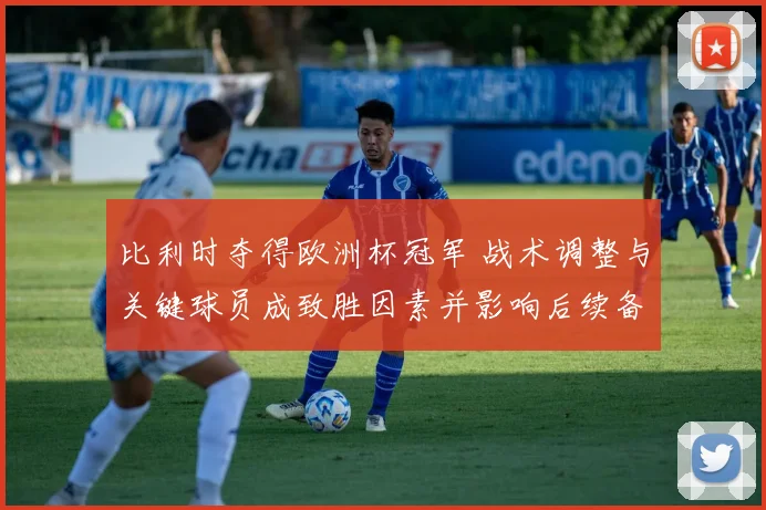 比利时夺得欧洲杯冠军 战术调整与关键球员成致胜因素并影响后续备战