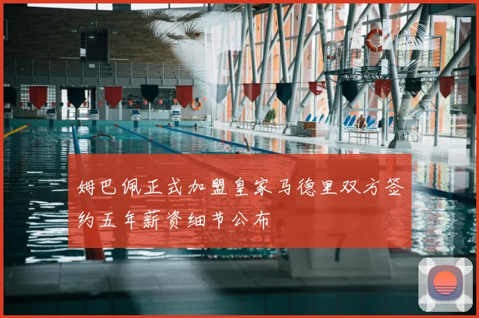 姆巴佩正式加盟皇家马德里双方签约五年薪资细节公布