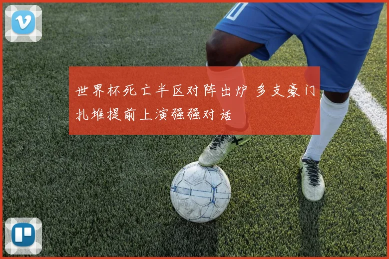 世界杯死亡半区对阵出炉 多支豪门扎堆提前上演强强对话