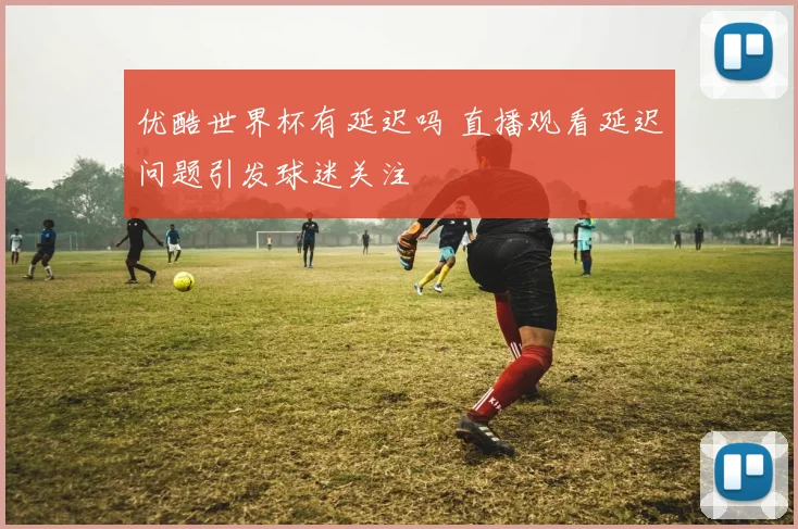 优酷世界杯有延迟吗 直播观看延迟问题引发球迷关注