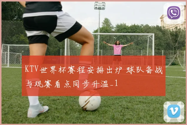 KTV世界杯赛程安排出炉 球队备战与观赛看点同步升温_1